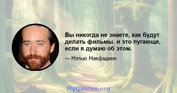 Вы никогда не знаете, как будут делать фильмы, и это пугающе, если я думаю об этом.