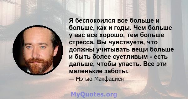 Я беспокоился все больше и больше, как и годы. Чем больше у вас все хорошо, тем больше стресса. Вы чувствуете, что должны учитывать вещи больше и быть более суетливым - есть дальше, чтобы упасть. Все эти маленькие