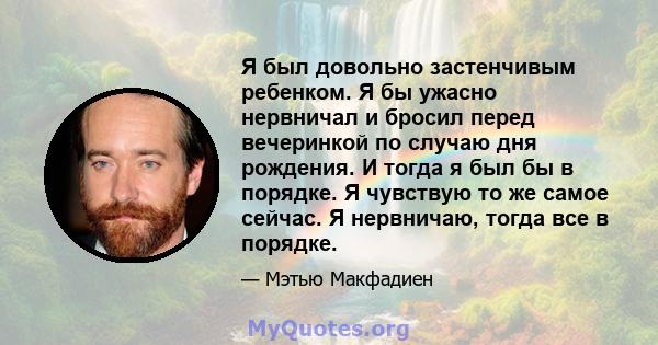 Я был довольно застенчивым ребенком. Я бы ужасно нервничал и бросил перед вечеринкой по случаю дня рождения. И тогда я был бы в порядке. Я чувствую то же самое сейчас. Я нервничаю, тогда все в порядке.