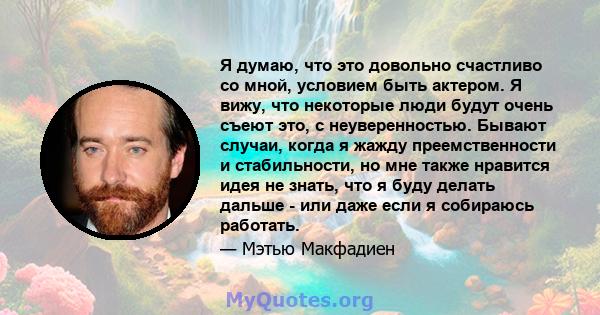 Я думаю, что это довольно счастливо со мной, условием быть актером. Я вижу, что некоторые люди будут очень съеют это, с неуверенностью. Бывают случаи, когда я жажду преемственности и стабильности, но мне также нравится