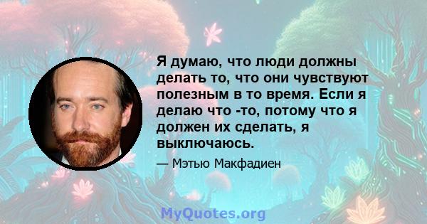 Я думаю, что люди должны делать то, что они чувствуют полезным в то время. Если я делаю что -то, потому что я должен их сделать, я выключаюсь.