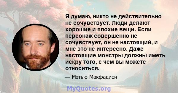 Я думаю, никто не действительно не сочувствует. Люди делают хорошие и плохие вещи. Если персонаж совершенно не сочувствует, он не настоящий, и мне это не интересно. Даже настоящие монстры должны иметь искру того, с чем