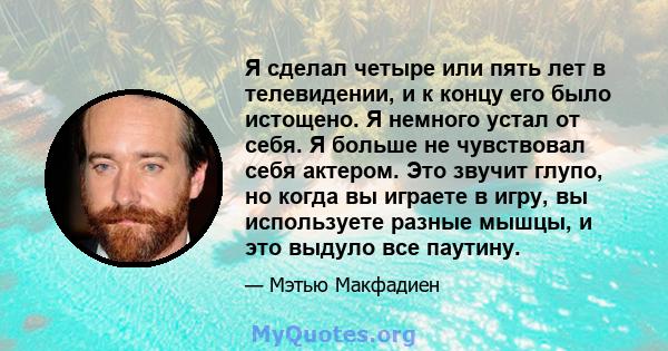 Я сделал четыре или пять лет в телевидении, и к концу его было истощено. Я немного устал от себя. Я больше не чувствовал себя актером. Это звучит глупо, но когда вы играете в игру, вы используете разные мышцы, и это