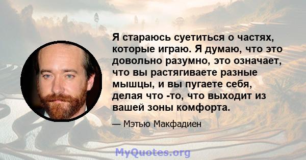 Я стараюсь суетиться о частях, которые играю. Я думаю, что это довольно разумно, это означает, что вы растягиваете разные мышцы, и вы пугаете себя, делая что -то, что выходит из вашей зоны комфорта.