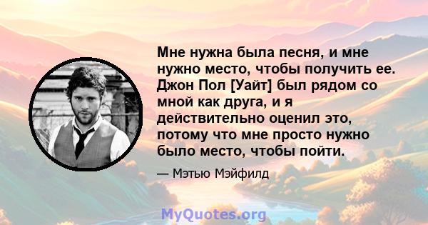 Мне нужна была песня, и мне нужно место, чтобы получить ее. Джон Пол [Уайт] был рядом со мной как друга, и я действительно оценил это, потому что мне просто нужно было место, чтобы пойти.