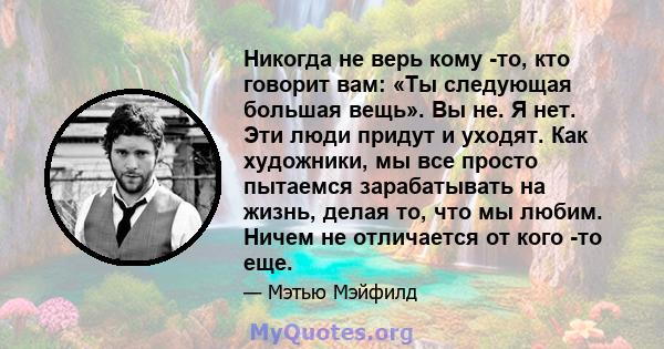 Никогда не верь кому -то, кто говорит вам: «Ты следующая большая вещь». Вы не. Я нет. Эти люди придут и уходят. Как художники, мы все просто пытаемся зарабатывать на жизнь, делая то, что мы любим. Ничем не отличается от 