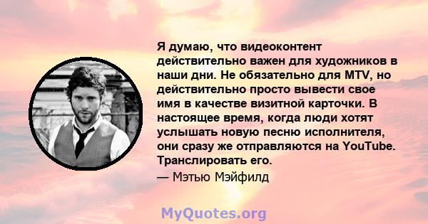 Я думаю, что видеоконтент действительно важен для художников в наши дни. Не обязательно для MTV, но действительно просто вывести свое имя в качестве визитной карточки. В настоящее время, когда люди хотят услышать новую