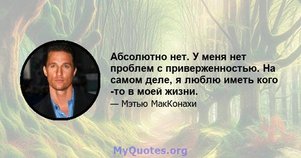 Абсолютно нет. У меня нет проблем с приверженностью. На самом деле, я люблю иметь кого -то в моей жизни.