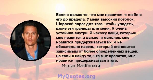 Если я делаю то, что мне нравится, я люблю его до предела. У меня высокий потолок. Широкий порог для того, чтобы увидеть, какие эти границы для меня. Я очень устойчив внутри. Я нахожу вещи, которые мне нравятся и делаю, 