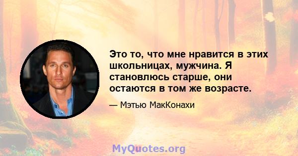 Это то, что мне нравится в этих школьницах, мужчина. Я становлюсь старше, они остаются в том же возрасте.