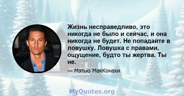 Жизнь несправедливо, это никогда не было и сейчас, и она никогда не будет. Не попадайте в ловушку. Ловушка с правами, ощущение, будто ты жертва. Ты не.