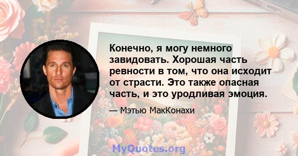 Конечно, я могу немного завидовать. Хорошая часть ревности в том, что она исходит от страсти. Это также опасная часть, и это уродливая эмоция.