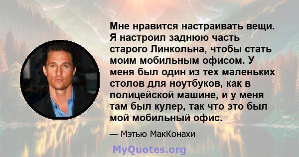 Мне нравится настраивать вещи. Я настроил заднюю часть старого Линкольна, чтобы стать моим мобильным офисом. У меня был один из тех маленьких столов для ноутбуков, как в полицейской машине, и у меня там был кулер, так