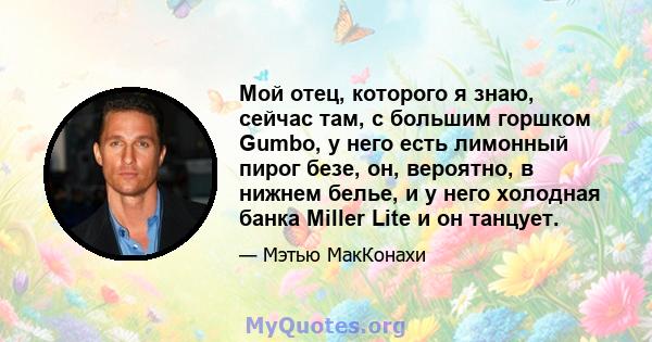 Мой отец, которого я знаю, сейчас там, с большим горшком Gumbo, у него есть лимонный пирог безе, он, вероятно, в нижнем белье, и у него холодная банка Miller Lite и он танцует.