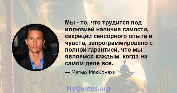 Мы - то, что трудится под иллюзией наличия самости, секреции сенсорного опыта и чувств, запрограммировано с полной гарантией, что мы являемся каждым, когда на самом деле все.