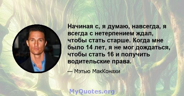 Начиная с, я думаю, навсегда, я всегда с нетерпением ждал, чтобы стать старше. Когда мне было 14 лет, я не мог дождаться, чтобы стать 16 и получить водительские права.