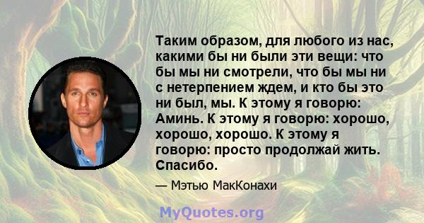 Таким образом, для любого из нас, какими бы ни были эти вещи: что бы мы ни смотрели, что бы мы ни с нетерпением ждем, и кто бы это ни был, мы. К этому я говорю: Аминь. К этому я говорю: хорошо, хорошо, хорошо. К этому я 