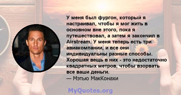 У меня был фургон, который я настраивал, чтобы я мог жить в основном вне этого, пока я путешествовал, а затем я закончил в Airstream. У меня теперь есть три авиакомпании, и все они индивидуальны разные способы. Хорошая