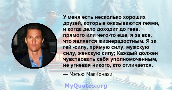 У меня есть несколько хороших друзей, которые оказываются геями, и когда дело доходит до геев, прямого или чего-то еще, я за все, что является жизнерадостным. Я за гей -силу, прямую силу, мужскую силу, женскую силу;