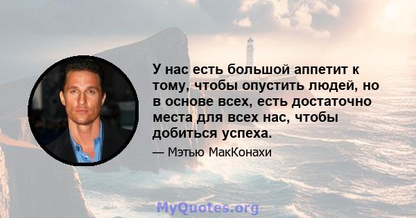 У нас есть большой аппетит к тому, чтобы опустить людей, но в основе всех, есть достаточно места для всех нас, чтобы добиться успеха.