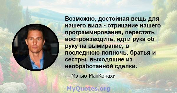 Возможно, достойная вещь для нашего вида - отрицание нашего программирования, перестать воспроизводить, идти рука об руку на вымирание, в последнюю полночь, братья и сестры, выходящие из необработанной сделки.