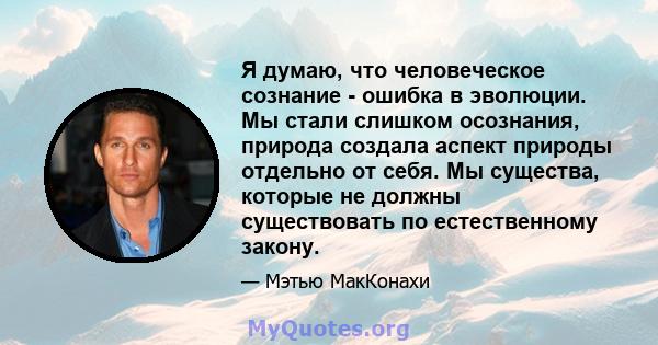 Я думаю, что человеческое сознание - ошибка в эволюции. Мы стали слишком осознания, природа создала аспект природы отдельно от себя. Мы существа, которые не должны существовать по естественному закону.