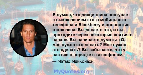 Я думаю, что дисциплина поступает с выключением этого мобильного телефона и Blackberry и полностью отключена. Вы делаете это, и вы проходите через некоторые снятия в начале. Вы начинаете думать: «О, мне нужно это