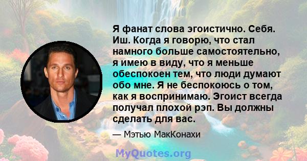 Я фанат слова эгоистично. Себя. Иш. Когда я говорю, что стал намного больше самостоятельно, я имею в виду, что я меньше обеспокоен тем, что люди думают обо мне. Я не беспокоюсь о том, как я воспринимаю. Эгоист всегда