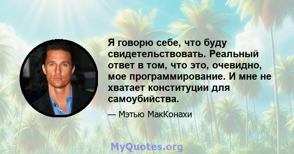 Я говорю себе, что буду свидетельствовать. Реальный ответ в том, что это, очевидно, мое программирование. И мне не хватает конституции для самоубийства.