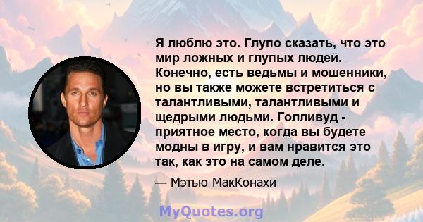 Я люблю это. Глупо сказать, что это мир ложных и глупых людей. Конечно, есть ведьмы и мошенники, но вы также можете встретиться с талантливыми, талантливыми и щедрыми людьми. Голливуд - приятное место, когда вы будете