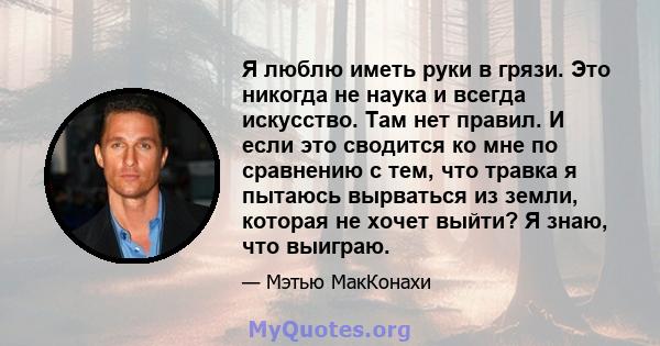 Я люблю иметь руки в грязи. Это никогда не наука и всегда искусство. Там нет правил. И если это сводится ко мне по сравнению с тем, что травка я пытаюсь вырваться из земли, которая не хочет выйти? Я знаю, что выиграю.