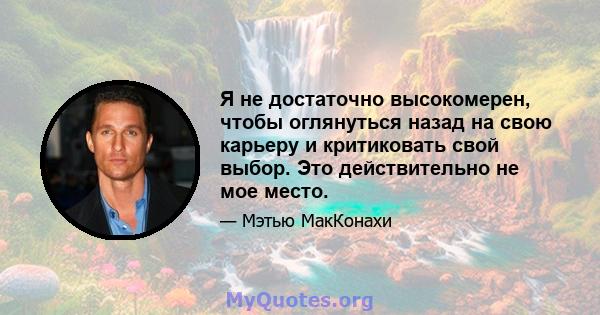 Я не достаточно высокомерен, чтобы оглянуться назад на свою карьеру и критиковать свой выбор. Это действительно не мое место.