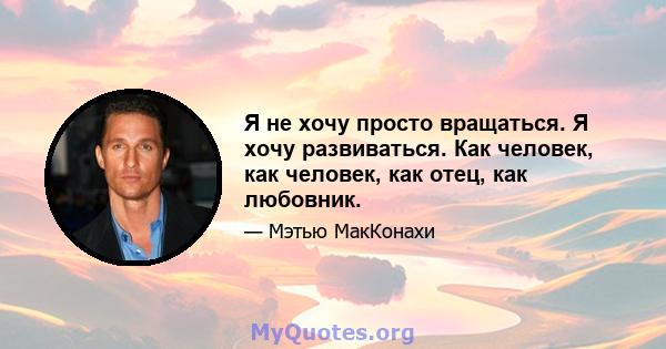 Я не хочу просто вращаться. Я хочу развиваться. Как человек, как человек, как отец, как любовник.