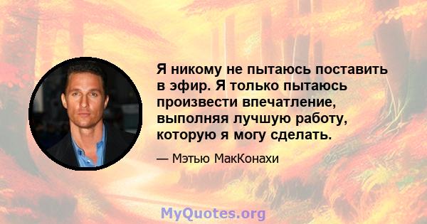 Я никому не пытаюсь поставить в эфир. Я только пытаюсь произвести впечатление, выполняя лучшую работу, которую я могу сделать.