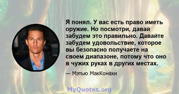 Я понял. У вас есть право иметь оружие. Но посмотри, давай забудем это правильно. Давайте забудем удовольствие, которое вы безопасно получаете на своем диапазоне, потому что оно в чужих руках в других местах.