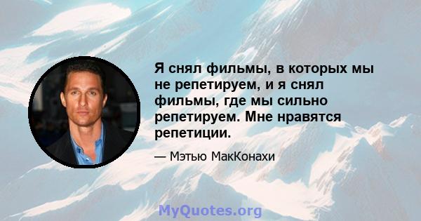 Я снял фильмы, в которых мы не репетируем, и я снял фильмы, где мы сильно репетируем. Мне нравятся репетиции.