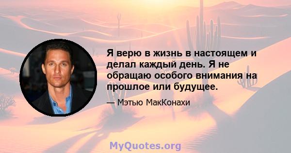 Я верю в жизнь в настоящем и делал каждый день. Я не обращаю особого внимания на прошлое или будущее.