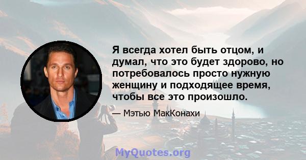 Я всегда хотел быть отцом, и думал, что это будет здорово, но потребовалось просто нужную женщину и подходящее время, чтобы все это произошло.