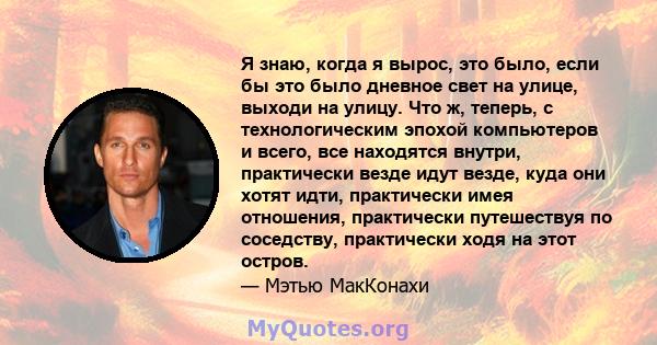 Я знаю, когда я вырос, это было, если бы это было дневное свет на улице, выходи на улицу. Что ж, теперь, с технологическим эпохой компьютеров и всего, все находятся внутри, практически везде идут везде, куда они хотят