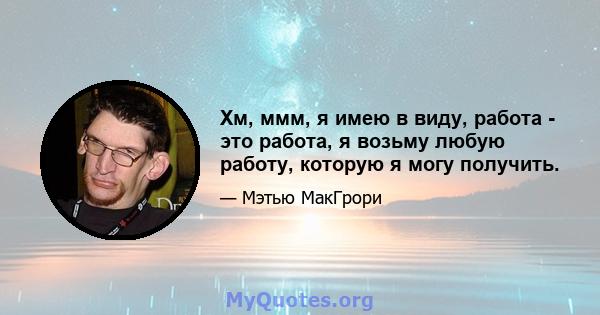 Хм, ммм, я имею в виду, работа - это работа, я возьму любую работу, которую я могу получить.