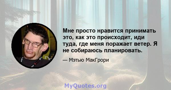 Мне просто нравится принимать это, как это происходит, иди туда, где меня поражает ветер. Я не собираюсь планировать.