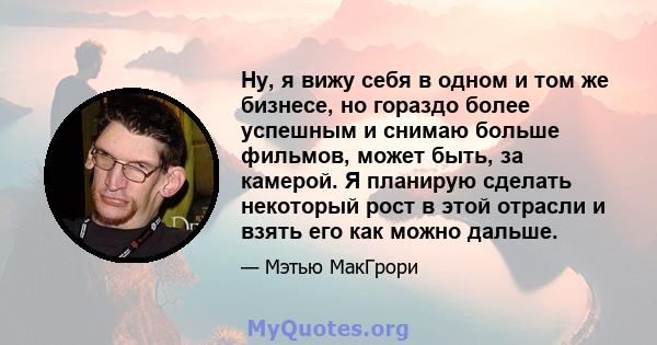 Ну, я вижу себя в одном и том же бизнесе, но гораздо более успешным и снимаю больше фильмов, может быть, за камерой. Я планирую сделать некоторый рост в этой отрасли и взять его как можно дальше.