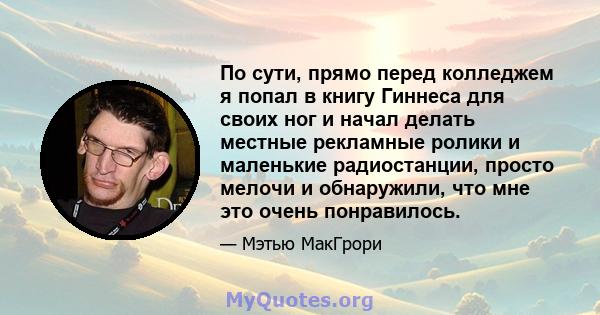 По сути, прямо перед колледжем я попал в книгу Гиннеса для своих ног и начал делать местные рекламные ролики и маленькие радиостанции, просто мелочи и обнаружили, что мне это очень понравилось.