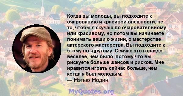 Когда вы молоды, вы подходите к очарованию и красивой внешности, не то, чтобы я скучаю по очаровательному или красивому, но потом вы начинаете понимать вещи о жизни, о мастерстве актерского мастерства. Вы подходите к