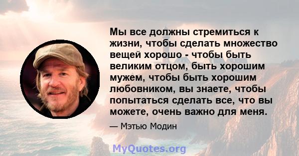 Мы все должны стремиться к жизни, чтобы сделать множество вещей хорошо - чтобы быть великим отцом, быть хорошим мужем, чтобы быть хорошим любовником, вы знаете, чтобы попытаться сделать все, что вы можете, очень важно