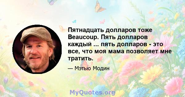 Пятнадцать долларов тоже Beaucoup. Пять долларов каждый ... пять долларов - это все, что моя мама позволяет мне тратить.