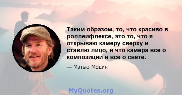 Таким образом, то, что красиво в роллеифлексе, это то, что я открываю камеру сверху и ставлю лицо, и что камера все о композиции и все о свете.