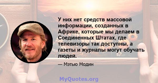 У них нет средств массовой информации, созданных в Африке, которые мы делаем в Соединенных Штатах, где телевизоры так доступны, а газеты и журналы могут обучать людей.