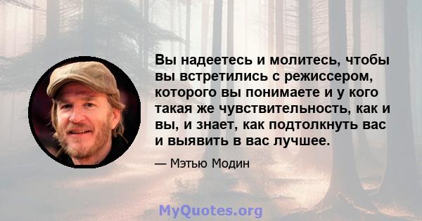 Вы надеетесь и молитесь, чтобы вы встретились с режиссером, которого вы понимаете и у кого такая же чувствительность, как и вы, и знает, как подтолкнуть вас и выявить в вас лучшее.