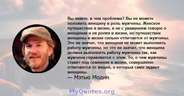 Вы знаете, в чем проблема? Вы не можете положить женщину в роль мужчины. Женское путешествие в жизни, я не с уважением говорю о женщинах и их ролях в жизни, но путешествие женщины в жизни сильно отличается от мужчины.